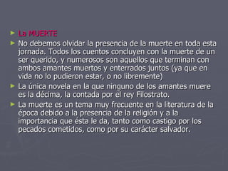 La MUERTE No debemos olvidar la presencia de la muerte en toda esta jornada. Todos los cuentos concluyen con la muerte de un ser querido, y numerosos son aquellos que terminan con ambos amantes muertos y enterrados juntos (ya que en vida no lo pudieron estar, o no libremente) La única novela en la que ninguno de los amantes muere es la décima, la contada por el rey Filostrato. La muerte es un tema muy frecuente en la literatura de la época debido a la presencia de la religión y a la importancia que ésta le da, tanto como castigo por los pecados cometidos, como por su carácter salvador. 