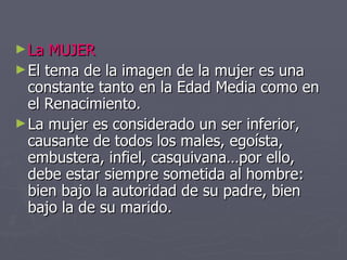La MUJER El tema de la imagen de la mujer es una constante tanto en la Edad Media como en el Renacimiento. La mujer es considerado un ser inferior, causante de todos los males, egoísta, embustera, infiel, casquivana…por ello, debe estar siempre sometida al hombre: bien bajo la autoridad de su padre, bien bajo la de su marido. 