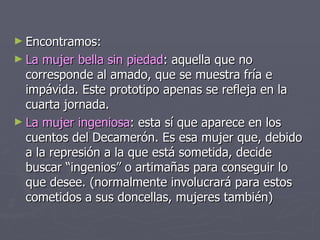 Encontramos: La mujer bella sin piedad : aquella que no corresponde al amado, que se muestra fría e impávida. Este prototipo apenas se refleja en la cuarta jornada. La mujer ingeniosa : esta sí que aparece en los cuentos del Decamerón. Es esa mujer que, debido a la represión a la que está sometida, decide buscar “ingenios” o artimañas para conseguir lo que desee. (normalmente involucrará para estos cometidos a sus doncellas, mujeres también) 
