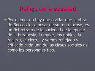 Reflejo de la sociedad Por último, no hay que olvidar que la obra de Boccaccio, a pesar de su tono jocoso, es un fiel retrato de la sociedad de la época: de la burguesía, la mujer, los nobles, la realeza, el clero… y vemos reflejado y criticado cada una de las clases sociales así como los personajes tipo. 
