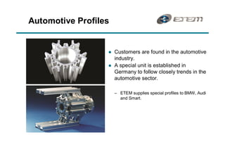 Automotive Profiles


                  l   Customers are found in the automotive
                      industry.
                  l   A special unit is established in
                      Germany to follow closely trends in the
                      automotive sector.

                        ETEM supplies special profiles to BMW, Audi
                        and Smart.
 
