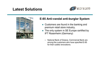 Latest Solutions

              E-85 Anti-vandal anti-burglar System
               l   Customers are found in the banking and
                   premium retail store industry.
               l   The only system in SE Europe certified by
                   IFT Rosenheim (Germany)

                     National Bank of Greece, Commercial Bank are
                     among the customers who have specified E-85
                     for their outlets renovations.
 