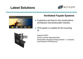 Latest Solutions

                            Ventilated Façade Systems
               l   Customers are found in the constructions,
                   architecture and photovoltaic industry.

               l   VFS system is suitable for the mounting
                   of:

               -   Etalbond (ACP)
               -   Ceramic panels (Agrob Buchtal)
               -   Photovoltaic elements (Energy Solution   a company
                   that belongs to ETEM group)
 