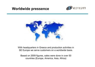 Worldwide pressence




   With headquarters in Greece and production activities in
    SE Europe we serve customers on a worldwide basis.

     Based on 2009 figures, sales were done in over 50
         countries (Europe, America, Asia, Africa)
 