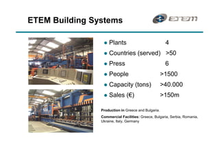 ETEM Building Systems

                 l   Plants                           4
                 l   Countries (served) >50
                 l   Press                            6
                 l   People                          >1500
                 l   Capacity (tons)                 >40.000
                 l   Sales ( )                       >150m

                Production in Greece and Bulgaria.
                Commercial Facilities: Greece, Bulgaria, Serbia, Romania,
                Ukraine, Italy, Germany
 
