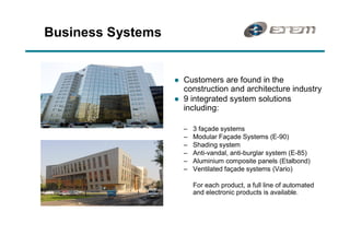 Business Systems


                   l   Customers are found in the
                       construction and architecture industry
                   l   9 integrated system solutions
                       including:

                         3 façade systems
                         Modular Façade Systems (E-90)
                         Shading system
                         Anti-vandal, anti-burglar system (E-85)
                         Aluminium composite panels (Etalbond)
                         Ventilated façade systems (Vario)

                         For each product, a full line of automated
                         and electronic products is available.
 