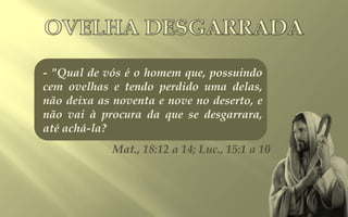 - "Qual de vós é o homem que, possuindo
cem ovelhas e tendo perdido uma delas,
não deixa as noventa e nove no deserto, e
não vai à procura da que se desgarrara,
até achá-la?
            Mat., 18:12 a 14; Luc., 15:1 a 10
 