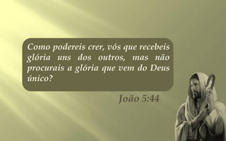 Como podereis crer, vós que recebeis
glória uns dos outros, mas não
procurais a glória que vem do Deus
único?

                       João 5:44
 