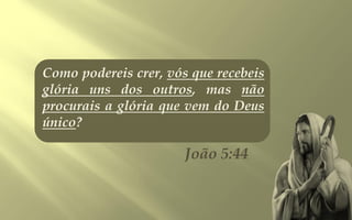 Como podereis crer, vós que recebeis
glória uns dos outros, mas não
procurais a glória que vem do Deus
único?

                       João 5:44
 