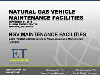 SEPTEMBER 11, 2013
ALLIANT ENERGY CENTER
MADISON, WISCONSIN

NGV MAINTENANCE FACILITIES
Code Related Modifications For NGVs In Existing Maintenance
Facilities

Steve Arnold, P.E.
Senior Design Manager

Jeff Lamoureux, P.E.
Senior Design Manager

 