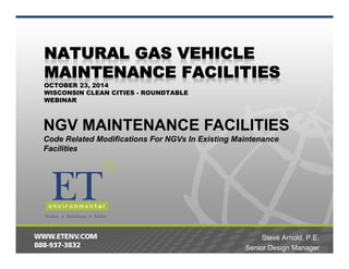 OCTOBER 23, 2014 
WISCONSIN CLEAN CITIES - ROUNDTABLE 
WEBINAR 
NGV MAINTENANCE FACILITIES 
Code Related Modifications For NGVs In Existing Maintenance 
Facilities 
Steve Arnold, P.E. 
Senior Design Manager 
 