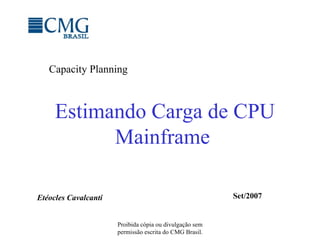 Estimando Carga de CPU Mainframe Proibida cópia ou divulgação sem permissão escrita do CMG Brasil. Capacity Planning Etéocles Cavalcanti Set/2007 