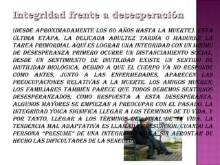 Integridad frente a desesperación   ( Desde aproximadamente los 60 años hasta la muerte). Esta última etapa, la delicada adultez tardía o madurez la tarea primordial aquí es lograr una integridad con un mínimo de desesperanza Primero ocurre un distanciamiento social, desde un sentimiento de inutilidad existe un sentido de inutilidad biológica, debido a que el cuerpo ya no responde como antes, junto a las enfermedades, aparecen las preocupaciones relativas a la muerte. Los amigos mueren; los familiares también parece que todos debemos sentirnos desesperanzados; como respuesta a esta desesperanza, algunos mayores se empiezan a preocupar con el pasado. La integridad yoica significa llegar a los términos de tu vida, y por tanto, llegar a los términos del final de tu vida. La tendencia mal adaptativa es llamada presunción. cuando la persona “presume” de una integridad yoica sin afrontar de hecho las dificultades de la senectud . 