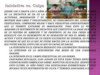 Iniciativa vs. Culpa ( Desde los 3 hasta los 5 años aproximadamente). La tercera etapa de la Iniciativa se da en la edad del juego, el niño desarrolla actividad, imaginación y es más enérgico y locuaz, aprende a moverse más libre y violentamente, su conocimiento del lenguaje se perfecciona, comprende mejor y hace preguntas constantemente; lo que le permite expandir su imaginación. Todo esto le permite adquirir un sentimiento de iniciativa que constituye la base realista de un sentido de ambición y de propósito. Se da una crisis que se resuelve con un incremento de su sensación de ser él mismo. Es más activo y está provisto de un cierto excedente de energía, es posible ocuparse de qué es lo que se puede hacer con la acción; descubre lo que puede hacer junto con lo que es capaz de hacer.  La intrusión en el espacio mediante una locomoción vigorosa, La intrusión en lo desconocido por medio de una curiosidad grande, La intrusión en el campo perceptual de los demás, Fantasías sexuales, (Los juegos en esta edad tienen especiales connotaciones simbólicas sobre aspectos sexuales). Respecto de esto último, el niño posee una genitalidad rudimentaria y tiene muchas veces sentimientos de culpa y temores asociados a ello 