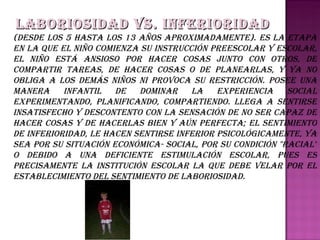 Laboriosidad vs. Inferioridad   (Desde los 5 hasta los 13 años aproximadamente). Es la etapa en la que el niño comienza su instrucción preescolar y escolar, el niño está ansioso por hacer cosas junto con otros, de compartir tareas, de hacer cosas o de planearlas, y ya no obliga a los demás niños ni provoca su restricción. Posee una manera infantil de dominar la experiencia social experimentando, planificando, compartiendo. Llega a sentirse insatisfecho y descontento con la sensación de no ser capaz de hacer cosas y de hacerlas bien y aún perfecta; el sentimiento de inferioridad, le hacen sentirse inferior psicológicamente, ya sea por su situación económica- social, por su condición "racial" o debido a una deficiente estimulación escolar, pues es precisamente la institución escolar la que debe velar por el establecimiento del sentimiento de laboriosidad. 