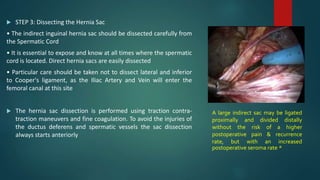  STEP 3: Dissecting the Hernia Sac
• The indirect inguinal hernia sac should be dissected carefully from
the Spermatic Cord
• It is essential to expose and know at all times where the spermatic
cord is located. Direct hernia sacs are easily dissected
• Particular care should be taken not to dissect lateral and inferior
to Cooper's ligament, as the Iliac Artery and Vein will enter the
femoral canal at this site
 The hernia sac dissection is performed using traction contra-
traction maneuvers and fine coagulation. To avoid the injuries of
the ductus deferens and spermatic vessels the sac dissection
always starts anteriorly
A large indirect sac may be ligated
proximally and divided distally
without the risk of a higher
postoperative pain & recurrence
rate, but with an increased
postoperative seroma rate *
 