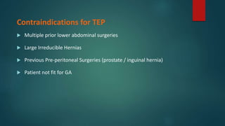 Contraindications for TEP
 Multiple prior lower abdominal surgeries
 Large Irreducible Hernias
 Previous Pre-peritoneal Surgeries (prostate / inguinal hernia)
 Patient not fit for GA
 