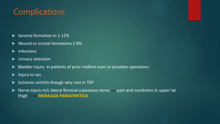 Complications
 Seroma formation in 1-12%
 Wound or scrotal hematoma 1-8%
 Infections
 Urinary retention
 Bladder injury in patients of prior midline scars or prostate operations
 Injury to vas
 Ischemic orchitis though very rare in TEP
 Nerve injury m/c lateral femoral cutaneous nerve pain and numbness in upper lat
thigh MERALGIA PARASTHETICA
 