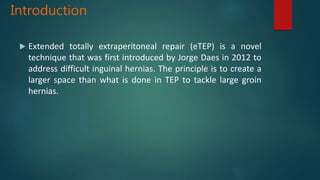 Introduction
 Extended totally extraperitoneal repair (eTEP) is a novel
technique that was first introduced by Jorge Daes in 2012 to
address difficult inguinal hernias. The principle is to create a
larger space than what is done in TEP to tackle large groin
hernias.
 