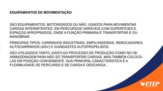 EQUIPAMENTOS DE MOVIMENTAÇÃO
SÃO EQUIPAMENTOS, MOTORIZADOS OU NÃO, USADOS PARA MOVIMENTAR
CARGAS INTERMITENTES, EM PERCURSOS VARIÁVEIS COM SUPERFÍCIES E
ESPAÇOS APROPRIADOS, ONDE A FUNÇÃO PRIMARIA É TRANSPORTAR E OU
MANOBRAR.
PRINCIPAIS TIPOS: CARRINHOS INDUSTRIAIS, EMPILHADEIRAS, REBOCADORES,
AUTOCARRINHOS (AGV) E GUINDASTES AUTOPROPELIDOS.
SÃO UTILIZADOS TANTO JUNTO AO PROCESSO DE PRODUÇÃO COMO NO DE
ARMAZENAGEM PARA NÃO SÓ TRANSPORTAR CARGAS, MAS TAMBÉM COLOCÁ-
LAS EM POSIÇÃO CONVENIENTE. SUA PRINCIPAL CARACTERÍSTICA É A
FLEXIBILIDADE DE PERCURSO E DE CARGA E DESCARGA.
 