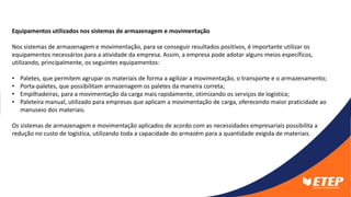 Equipamentos utilizados nos sistemas de armazenagem e movimentação
Nos sistemas de armazenagem e movimentação, para se conseguir resultados positivos, é importante utilizar os
equipamentos necessários para a atividade da empresa. Assim, a empresa pode adotar alguns meios específicos,
utilizando, principalmente, os seguintes equipamentos:
• Paletes, que permitem agrupar os materiais de forma a agilizar a movimentação, o transporte e o armazenamento;
• Porta-paletes, que possibilitam armazenagem os paletes da maneira correta;
• Empilhadeiras, para a movimentação da carga mais rapidamente, otimizando os serviços de logística;
• Paleteira manual, utilizado para empresas que aplicam a movimentação de carga, oferecendo maior praticidade ao
manuseio dos materiais.
Os sistemas de armazenagem e movimentação aplicados de acordo com as necessidades empresariais possibilita a
redução no custo de logística, utilizando toda a capacidade do armazém para a quantidade exigida de materiais.
 