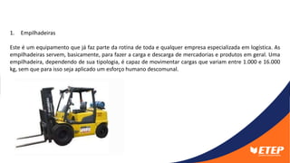 1. Empilhadeiras
Este é um equipamento que já faz parte da rotina de toda e qualquer empresa especializada em logística. As
empilhadeiras servem, basicamente, para fazer a carga e descarga de mercadorias e produtos em geral. Uma
empilhadeira, dependendo de sua tipologia, é capaz de movimentar cargas que variam entre 1.000 e 16.000
kg, sem que para isso seja aplicado um esforço humano descomunal.
 