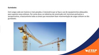 Guindastes
Com cargas cada vez maiores e mais pesadas, é necessário que se faça o uso de equipamentos adequados
para suportar esses esforços. Por conta disso, as indústrias de construção civil, terminais portuários e
aeroportuários, e basicamente todas as áreas que necessitam fazer movimentação de cargas utilizam-se dos
guindastes.
 