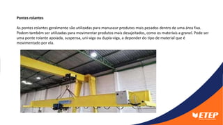 Pontes rolantes
As pontes rolantes geralmente são utilizadas para manusear produtos mais pesados dentro de uma área fixa.
Podem também ser utilizadas para movimentar produtos mais desajeitados, como os materiais a granel. Pode ser
uma ponte rolante apoiada, suspensa, uni-viga ou dupla-viga, a depender do tipo de material que é
movimentado por ela.
 