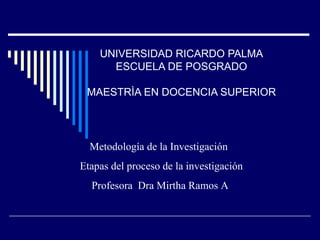 UNIVERSIDAD RICARDO PALMA ESCUELA DE POSGRADO MAESTRÌA EN DOCENCIA SUPERIOR Metodología de la Investigación  Etapas del proceso de la investigación Profesora  Dra Mirtha Ramos A 