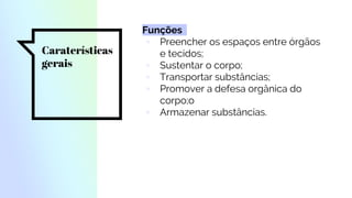 Caraterísticas
gerais
Funções
▫ Preencher os espaços entre órgãos
e tecidos;
▫ Sustentar o corpo;
▫ Transportar substâncias;
▫ Promover a defesa orgânica do
corpo;o
▫ Armazenar substâncias.
 