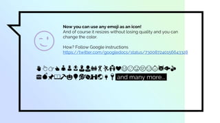 Now you can use any emoji as an icon!
And of course it resizes without losing quality and you can
change the color.
How? Follow Google instructions
https://twitter.com/googledocs/status/730087240156643328
✋👆👉👍👤👦👧👨👩👪💃🏃💑❤😂😉😋😒😭👶😸🐟🍒
🍔💣📌📖🔨🎃🎈🎨🏈🏰🌏🔌🔑 and many more...
😉
 