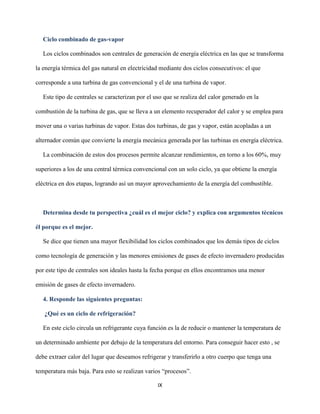 IX
Ciclo combinado de gas-vapor
Los ciclos combinados son centrales de generación de energía eléctrica en las que se transforma
la energía térmica del gas natural en electricidad mediante dos ciclos consecutivos: el que
corresponde a una turbina de gas convencional y el de una turbina de vapor.
Este tipo de centrales se caracterizan por el uso que se realiza del calor generado en la
combustión de la turbina de gas, que se lleva a un elemento recuperador del calor y se emplea para
mover una o varias turbinas de vapor. Estas dos turbinas, de gas y vapor, están acopladas a un
alternador común que convierte la energía mecánica generada por las turbinas en energía eléctrica.
La combinación de estos dos procesos permite alcanzar rendimientos, en torno a los 60%, muy
superiores a los de una central térmica convencional con un solo ciclo, ya que obtiene la energía
eléctrica en dos etapas, logrando así un mayor aprovechamiento de la energía del combustible.
Determina desde tu perspectiva ¿cuál es el mejor ciclo? y explica con argumentos técnicos
él porque es el mejor.
Se dice que tienen una mayor flexibilidad los ciclos combinados que los demás tipos de ciclos
como tecnología de generación y las menores emisiones de gases de efecto invernadero producidas
por este tipo de centrales son ideales hasta la fecha porque en ellos encontramos una menor
emisión de gases de efecto invernadero.
4. Responde las siguientes preguntas:
¿Qué es un ciclo de refrigeración?
En este ciclo circula un refrigerante cuya función es la de reducir o mantener la temperatura de
un determinado ambiente por debajo de la temperatura del entorno. Para conseguir hacer esto , se
debe extraer calor del lugar que deseamos refrigerar y transferirlo a otro cuerpo que tenga una
temperatura más baja. Para esto se realizan varios “procesos”.
 