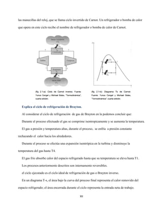 XII
las manecillas del reloj, que se llama ciclo invertido de Carnot. Un refrigerador o bomba de calor
que opera en este ciclo recibe el nombre de refrigerador o bomba de calor de Carnot.
Explica el ciclo de refrigeración de Brayton.
Al considerar el ciclo de refrigeración de gas de Brayton en la podemos concluir que:
Durante el proceso efectuado el gas se comprime isentropicamente y se aumenta la temperatura.
El gas a presión y temperatura altas, durante el proceso, se enfría a presión constante
rechazando el calor hacia los alrededores.
Durante el proceso se efectúa una expansión isentrópica en la turbina y disminuye la
temperatura del gas hasta T4.
El gas frío absorbe calor del espacio refrigerado hasta que su temperatura se eleva hasta T1.
Los procesos anteriormente descritos son internamente reversibles.
el ciclo ejecutado es el ciclo ideal de refrigeración de gas o Brayton inverso.
En un diagrama T-s, el área bajo la curva del proceso final representa el calor removido del
espacio refrigerado; el área encerrada durante el ciclo representa la entrada neta de trabajo.
 