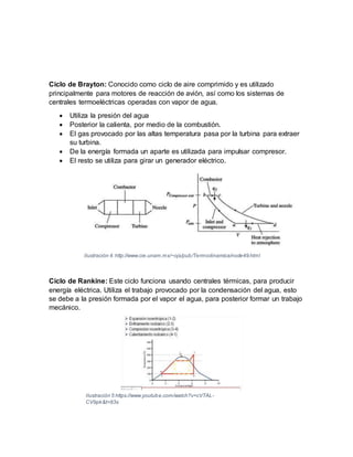 Ciclo de Brayton: Conocido como ciclo de aire comprimido y es utilizado
principalmente para motores de reacción de avión, así como los sistemas de
centrales termoeléctricas operadas con vapor de agua.
 Utiliza la presión del agua
 Posterior la calienta, por medio de la combustión.
 El gas provocado por las altas temperatura pasa por la turbina para extraer
su turbina.
 De la energía formada un aparte es utilizada para impulsar compresor.
 El resto se utiliza para girar un generador eléctrico.
Ciclo de Rankine: Este ciclo funciona usando centrales térmicas, para producir
energía eléctrica. Utiliza el trabajo provocado por la condensación del agua, esto
se debe a la presión formada por el vapor el agua, para posterior formar un trabajo
mecánico.
Ilustración 4:http://www.cie.unam.mx/~ojs/pub/Termodinamica/node49.html
Ilustración 5 https://www.youtube.com/watch?v=cVTAL-
CV9pk&t=83s
 