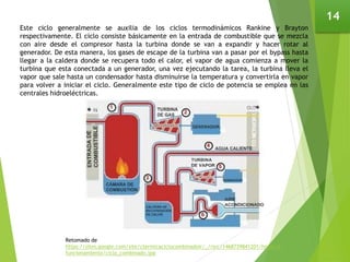 14
Este ciclo generalmente se auxilia de los ciclos termodinámicos Rankine y Brayton
respectivamente. El ciclo consiste básicamente en la entrada de combustible que se mezcla
con aire desde el compresor hasta la turbina donde se van a expandir y hacer rotar al
generador. De esta manera, los gases de escape de la turbina van a pasar por el bypass hasta
llegar a la caldera donde se recupera todo el calor, el vapor de agua comienza a mover la
turbina que esta conectada a un generador, una vez ejecutando la tarea, la turbina lleva el
vapor que sale hasta un condensador hasta disminuirse la temperatura y convertirla en vapor
para volver a iniciar el ciclo. Generalmente este tipo de ciclo de potencia se emplea en las
centrales hidroeléctricas.
Retomado de
https://sites.google.com/site/ctermicaciclocombinadoir/_/rsrc/1468739841201/home/2-
funcionamiento/ciclo_combinado.jpg
 