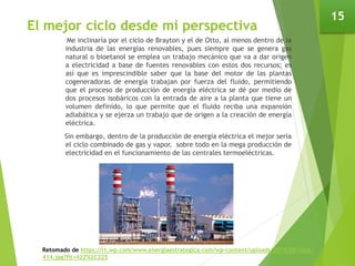El mejor ciclo desde mi perspectiva
Me inclinaría por el ciclo de Brayton y el de Otto, al menos dentro de la
industria de las energías renovables, pues siempre que se genera gas
natural o bioetanol se emplea un trabajo mecánico que va a dar origen
a electricidad a base de fuentes renovables con estos dos recursos; es
así que es imprescindible saber que la base del motor de las plantas
cogeneradoras de energía trabajan por fuerza del fluido, permitiendo
que el proceso de producción de energía eléctrica se dé por medio de
dos procesos isobáricos con la entrada de aire a la planta que tiene un
volumen definido, lo que permite que el fluido reciba una expansión
adiabática y se ejerza un trabajo que de origen a la creación de energía
eléctrica.
Sin embargo, dentro de la producción de energía eléctrica el mejor sería
el ciclo combinado de gas y vapor, sobre todo en la mega producción de
electricidad en el funcionamiento de las centrales termoeléctricas.
15
Retomado de https://i1.wp.com/www.energiaestrategica.com/wp-content/uploads/2016/06/nota-
414.jpg?fit=422%2C225
 