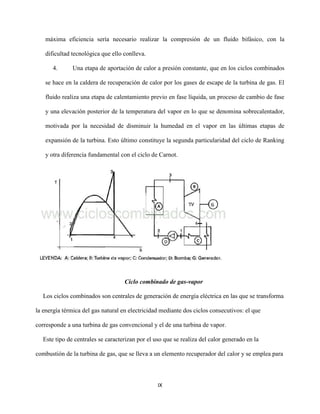 IX
máxima eficiencia sería necesario realizar la compresión de un fluido bifásico, con la
dificultad tecnológica que ello conlleva.
4. Una etapa de aportación de calor a presión constante, que en los ciclos combinados
se hace en la caldera de recuperación de calor por los gases de escape de la turbina de gas. El
fluido realiza una etapa de calentamiento previo en fase líquida, un proceso de cambio de fase
y una elevación posterior de la temperatura del vapor en lo que se denomina sobrecalentador,
motivada por la necesidad de disminuir la humedad en el vapor en las últimas etapas de
expansión de la turbina. Esto último constituye la segunda particularidad del ciclo de Ranking
y otra diferencia fundamental con el ciclo de Carnot.
Ciclo combinado de gas-vapor
Los ciclos combinados son centrales de generación de energía eléctrica en las que se transforma
la energía térmica del gas natural en electricidad mediante dos ciclos consecutivos: el que
corresponde a una turbina de gas convencional y el de una turbina de vapor.
Este tipo de centrales se caracterizan por el uso que se realiza del calor generado en la
combustión de la turbina de gas, que se lleva a un elemento recuperador del calor y se emplea para
 