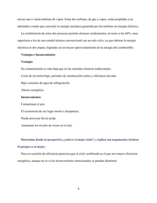 X
mover una o varias turbinas de vapor. Estas dos turbinas, de gas y vapor, están acopladas a un
alternador común que convierte la energía mecánica generada por las turbinas en energía eléctrica.
La combinación de estos dos procesos permite alcanzar rendimientos, en torno a los 60%, muy
superiores a los de una central térmica convencional con un solo ciclo, ya que obtiene la energía
eléctrica en dos etapas, logrando así un mayor aprovechamiento de la energía del combustible.
Ventajas e Inconvenientes
Ventajas
Su contaminación es más baja que en las centrales térmicas tradicionales.
Coste de inversión bajo, periodos de construcción cortos y eficiencia elevada.
Bajo consumo de agua de refrigeración.
Ahorro energético.
Inconvenientes
Contaminan el aire.
El ecosistema de ese lugar muere o desaparece.
Puede provocar lluvia ácida.
Aumentan los niveles de ozono en el aire.
Determina desde tu perspectiva ¿cuál es el mejor ciclo? y explica con argumentos técnicos
él porque es el mejor.
Pues en cuestión de eficiencia pareciera que el ciclo combinado es el que nos mayor eficiencia
energética, aunque no se si los inconvenientes mencionados se puedan disminuir.
 