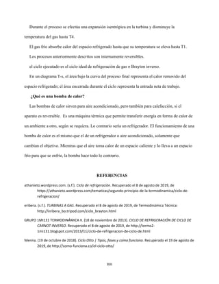 XIII
Durante el proceso se efectúa una expansión isentrópica en la turbina y disminuye la
temperatura del gas hasta T4.
El gas frío absorbe calor del espacio refrigerado hasta que su temperatura se eleva hasta T1.
Los procesos anteriormente descritos son internamente reversibles.
el ciclo ejecutado es el ciclo ideal de refrigeración de gas o Brayton inverso.
En un diagrama T-s, el área bajo la curva del proceso final representa el calor removido del
espacio refrigerado; el área encerrada durante el ciclo representa la entrada neta de trabajo.
¿Qué es una bomba de calor?
Las bombas de calor sirven para aire acondicionado, pero también para calefacción, si el
aparato es reversible. Es una máquina térmica que permite transferir energía en forma de calor de
un ambiente a otro, según se requiera. Lo contrario sería un refrigerador. El funcionamiento de una
bomba de calor es el mismo que el de un refrigerador o aire acondicionado, solamente que
cambian el objetivo. Mientras que el aire toma calor de un espacio caliente y lo lleva a un espacio
frío para que se enfríe, la bomba hace todo lo contrario.
REFERENCIAS
athanieto.wordpress.com. (s.f.). Ciclo de refrigeración. Recuperado el 8 de agosto de 2019, de
https://athanieto.wordpress.com/tematicas/segundo-principio-de-la-termodinamica/ciclo-de-
refrigeracion/
eribera. (s.f.). TURBINAS A GAS. Recuperado el 8 de agosto de 2019, de Termodinámica Técnica:
http://eribera_bo.tripod.com/ciclo_brayton.html
GRUPO 1MI131 TERMODINÁMICA II. (18 de noviembre de 2013). CICLO DE REFRIGERACIÓN DE CICLO DE
CARNOT INVERSO. Recuperado el 8 de agosto de 2019, de http://termo2-
1mi131.blogspot.com/2013/11/ciclo-de-refrigeracion-de-ciclo-de.html
Menna. (19 de octubre de 2018). Ciclo Otto | Tipos, fases y como funciona. Recuperado el 19 de agosto de
2019, de http://como-funciona.co/el-ciclo-otto/
 