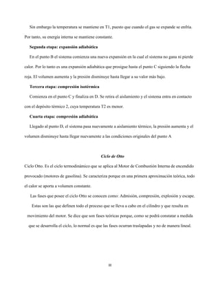 III
Sin embargo la temperatura se mantiene en T1, puesto que cuando el gas se expande se enfría.
Por tanto, su energía interna se mantiene constante.
Segunda etapa: expansión adiabática
En el punto B el sistema comienza una nueva expansión en la cual el sistema no gana ni pierde
calor. Por lo tanto es una expansión adiabática que prosigue hasta el punto C siguiendo la flecha
roja. El volumen aumenta y la presión disminuye hasta llegar a su valor más bajo.
Tercera etapa: compresión isotérmica
Comienza en el punto C y finaliza en D. Se retira el aislamiento y el sistema entra en contacto
con el depósito térmico 2, cuya temperatura T2 es menor.
Cuarta etapa: compresión adiabática
Llegado al punto D, el sistema pasa nuevamente a aislamiento térmico, la presión aumenta y el
volumen disminuye hasta llegar nuevamente a las condiciones originales del punto A
Ciclo de Otto
Ciclo Otto. Es el ciclo termodinámico que se aplica al Motor de Combustión Interna de encendido
provocado (motores de gasolina). Se caracteriza porque en una primera aproximación teórica, todo
el calor se aporta a volumen constante.
Las fases que posee el ciclo Otto se conocen como: Admisión, compresión, explosión y escape.
Estas son las que definen todo el proceso que se lleva a cabo en el cilindro y que resulta en
movimiento del motor. Se dice que son fases teóricas porque, como se podrá constatar a medida
que se desarrolla el ciclo, lo normal es que las fases ocurran traslapadas y no de manera lineal.
 