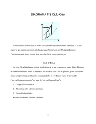 V
El rendimiento promedio de un motor con ciclo Otto de cuatro tiempos está entre 25 y 30%,
menor al que alcanza un motor diésel que puede obtener hasta un 45% de rendimiento.
Precisamente esto ocurre porque tiene una relación de compresión mayor.
Ciclo de Diésel
Un ciclo Diésel ideal es un modelo simplificado de lo que ocurre en un motor diésel. El motor
de combustión interna diésel se diferencia del motor de ciclo Otto de gasolina, por el uso de una
mayor compresión del combustible para encenderlo, en vez de usar bujías de encendido
(“encendido por compresión” en lugar de “encendido por chispa”).
1. Compresión isentrópica
2. Adición de calor a presión constante
3. Expansión isentrópica
Rechazo de calor de volumen constante
 
