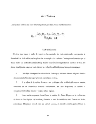 VIII
ηter = Wnet / qA
La eficiencia térmica del ciclo Brayton para un gas ideal puede escribirse como:
Ciclo de Rankine
El ciclo que sigue el ciclo de vapor en las centrales de ciclo combinado corresponde al
llamado Ciclo de Rankine es la aplicación tecnológica del ciclo de Carnot para el caso de que el
fluido motor sea un fluido condensable y durante su evolución se produzcan cambios de fase. De
forma simplificada, y para el ciclo básico, la evolución del fluido sigue las siguientes etapas:
1. Una etapa de expansión del fluido en fase vapor, realizada en una máquina térmica
denominada turbina de vapor y lo más isentrópica posible.
2. A la salida de la turbina de vapor, una cesión de calor residual del vapor a presión
constante en un dispositivo llamado condensador. En este dispositivo se realiza la
condensación total del mismo y su paso a fase líquida.
3. Una o varias etapas de elevación de la presión del fluido. El proceso se realiza con
el fluido en fase líquida, con bombas y fuera de la zona de cambio de fase. Ésta es una de las
principales diferencias con el ciclo de Carnot ya que, en sentido estricto, para obtener la
 