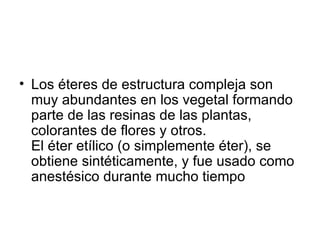 Los éteres de estructura compleja son muy abundantes en los vegetal formando parte de las resinas de las plantas, colorantes de flores y otros. El éter etílico (o simplemente éter), se obtiene sintéticamente, y fue usado como anestésico durante mucho tiempo 