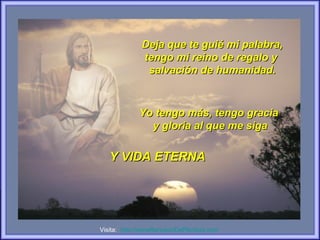 Deja que te guié mi palabra,
             tengo mi reino de regalo y
              salvación de humanidad.



            Yo tengo más, tengo gracia
              y gloria al que me siga

   Y VIDA ETERNA




Visita: http://wwwRenuevoDePlenitud.com
 