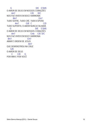 G                      D/E E7(b9)
O AMOR DE DEUS EM NOSSOS CORAÇÕES
     Am7              C/D    D/C
NOS FAZ VIVER EM DOCE HARMONIA
       Bm7                    Em7
TUDO SOFRE, TUDO CRÊ, TUDO ESPERA
         Am7      G/B C           C/D
TUDO SUPORTA, O AMOR NUNCA FALHARÁ
   G                      D/E E7(b9)
O AMOR DE DEUS EM NOSSOS CORAÇÕES
     Am7              Cm6 C/D D/C
NOS FAZ VIVER EM DOCE HARMONIA
 Bm7               Em7
AMAR É ORDEM DE JESUS
                    Am7
QUE DEMONSTROU NA CRUZ
   G/B
O AMOR DE DEUS
     C     C/D   G
POR MIM E POR VOCÊ




Série Eterna Aliança [CD1] – Daniel Souza   10
 