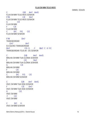 FLUI EM MIM TEUS RIOS
                                                                    DANIEL SOUZA
C                 G/B   Am7 Am/G
FLUI EM MIM TEUS RIOS SENHOR
F7M               C/E   Dm7
FLUI EM MIM TEUS RIOS SENHOR
G           C/E
FLUI EM MIM
F       C/E
FLUI EM MIM
C       D/C    F/G    C/E
FLUI EM MIM SENHOR

F7M           Dm7
TRANSBORDAR
   Em7            Am7
EU QUERO TRANSBORDAR
Dm7             F/G G       C   Bb/C C :II F/C
TRANSBORDAR TEUS RI - OS SENHOR

C                  G/B     Am7 Am/G
BRILHA EM MIM TUA GLÓRIA SENHOR
F                  C/E     Dm7
BRILHA EM MIM TUA GLÓRIA SENHOR
G              C/E
BRILHA EM MIM
F         C/E
BRILHA EM MIM
C         D/C    F/G   C/E
BRILHA EM MIM SENHOR

C               G/B    Am7 Am/G
VIVE EM MIM TUA VIDA SENHOR
F               C/E    Dm7
VIVE EM MIM TUA VIDA SENHOR
G            C/E
VIVE EM MIM
F       C/E
VIVE EM MIM

C       D/C    G
VIVE EM MIM SENHOR

Série Eterna Aliança [CD1] – Daniel Souza                               12
 