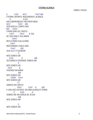 ETERNA ALIANÇA
                                                             DANIEL SOUZA
E         E/G#      A/C#         F#m7 A/B
ETERNA, INFINITA, INQUEBRÁVEL ALIANÇA
    E               E/G#
UM COMPROMISSO TÃO PROFUNDO
A/C#          F#m7 A/B
SER IGREJA, CORPO VIVO
B/A     G#m7
EXPRESSÃO DE CRISTO,
    C#m7        F#m7      B B/A
DE SUA VIDA E SEU AMOR
       G#m7
REFLETINDO SUA GLÓRIA
     C#m7
MOSTRANDO COM A VIDA
      F#m7       A/B
QUE ELE É O SENHOR
              E
NÓS SOMOS UM
    E/G#          A             A/B
SEGUINDO A VERDADE SOMOS UM
              E
NÓS SOMOS UM
  E/G#         A
VIVENDO EM AMOR
              A/B
NÓS SOMOS UM
      G#/B# C#m7
NÓS SOMOS UM
             F7
UNIDOS EM CRISTO
             F#m7        E/G# A         A/B
E UNS AOS OUTROS, EM UMA ALIANÇA ETERNA
         E      E/G#         A
SOMOS UM, NA GRAÇA DE JESUS
              A/B
NÓS SOMOS UM

          E
NÓS SOMOS UM


Série Eterna Aliança [CD1] – Daniel Souza                        2
 