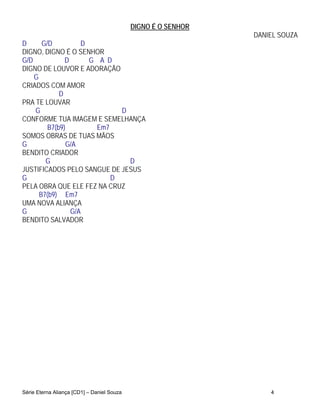 DIGNO É O SENHOR
                                                               DANIEL SOUZA
D      G/D          D
DIGNO, DIGNO É O SENHOR
G/D            D      G A D
DIGNO DE LOUVOR E ADORAÇÃO
    G
CRIADOS COM AMOR
             D
PRA TE LOUVAR
    G                         D
CONFORME TUA IMAGEM E SEMELHANÇA
         B7(b9)         Em7
SOMOS OBRAS DE TUAS MÃOS
G              G/A
BENDITO CRIADOR
        G                       D
JUSTIFICADOS PELO SANGUE DE JESUS
G                           D
PELA OBRA QUE ELE FEZ NA CRUZ
      B7(b9) Em7
UMA NOVA ALIANÇA
G                G/A
BENDITO SALVADOR




Série Eterna Aliança [CD1] – Daniel Souza                          4
 