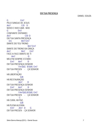 EM TUA PRESENÇA
                                                              DANIEL SOUZA
G             Em7
PELO SANGUE DE JESUS
Am7            C/D D
NOVO E VIVO CAMI - NHO
G          Em7
CONFIANTE ENTRAREI
Am7               C/D D
EM TUA SANTA PRESENÇA
  Em           Bm7 Em7
DIANTE DO TEU TRONO
                     Bm7 Em7
DIANTE DO TRONO DA GRAÇA
Am7            Bm7     Em7
FACE A FACE DIANTE DE TI
     Am7             D
MEU PAI SEMPRE ESTAREI
    Em7    Am7       D
EM TUA PRESENÇA SENHOR
           Fm7(b5) B7(b9) Em7
EM TUA PRESEN - ÇA SENHOR
          C
HÁ LIBERTAÇÃO
             G/B
HÁ RESTAURAÇÃO
           Am7       D
EM TUA PRESENÇA SENHOR
    Em7    Am7       D
EM TUA PRESENÇA SENHOR
           F#m7(b5) B7(b9) Em7
EM TUA PRESEN - ÇA SENHOR
            C
HÁ CURA, HÁ PAZ,
             G/B
HÁ PLENA ALEGRIA
    Em7     Am7 D      G
EM TUA PRESEN - ÇA SENHOR



Série Eterna Aliança [CD1] – Daniel Souza                         7
 