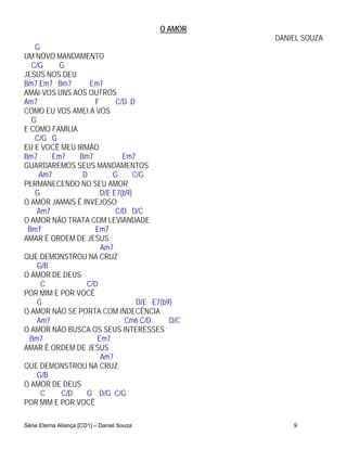 O AMOR
                                                     DANIEL SOUZA
   G
UM NOVO MANDAMENTO
  C/G     G
JESUS NOS DEU
Bm7 Em7 Bm7       Em7
AMAI-VOS UNS AOS OUTROS
Am7                F      C/D D
COMO EU VOS AMEI A VÓS
  G
E COMO FAMÍLIA
   C/G G
EU E VOCÊ MEU IRMÃO
Bm7     Em7    Bm7          Em7
GUARDAREMOS SEUS MANDAMENTOS
    Am7         D        G      C/G
PERMANECENDO NO SEU AMOR
   G                 D/E E7(b9)
O AMOR JAMAIS É INVEJOSO
    Am7                   C/D D/C
O AMOR NÃO TRATA COM LEVIANDADE
 Bm7               Em7
AMAR É ORDEM DE JESUS
                     Am7
QUE DEMONSTROU NA CRUZ
    G/B
O AMOR DE DEUS
     C           C/D
POR MIM E POR VOCÊ
    G                            D/E E7(b9)
O AMOR NÃO SE PORTA COM INDECÊNCIA
    Am7                      Cm6 C/D      D/C
O AMOR NÃO BUSCA OS SEUS INTERESSES
  Bm7               Em7
AMAR É ORDEM DE JESUS
                     Am7
QUE DEMONSTROU NA CRUZ
    G/B
O AMOR DE DEUS
     C    C/D    G D/G C/G
POR MIM E POR VOCÊ

Série Eterna Aliança [CD1] – Daniel Souza                9
 
